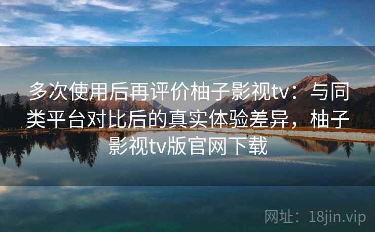 多次使用后再评价柚子影视tv：与同类平台对比后的真实体验差异，柚子影视tv版官网下载  第2张