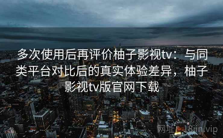 多次使用后再评价柚子影视tv：与同类平台对比后的真实体验差异，柚子影视tv版官网下载  第1张