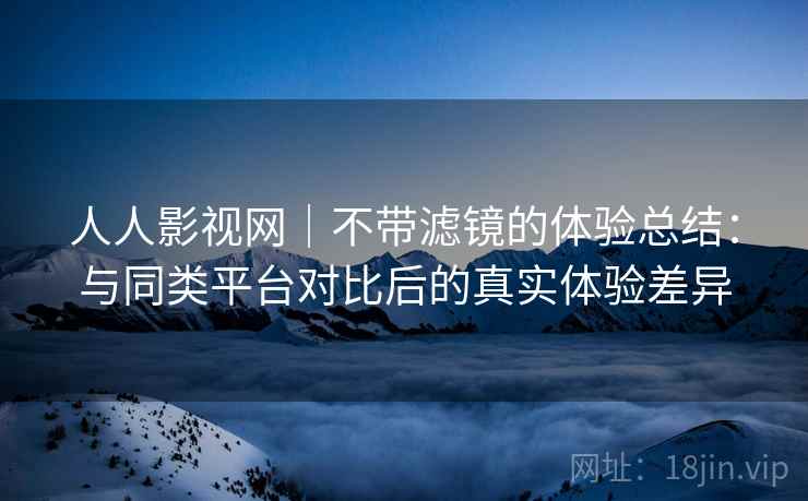 人人影视网｜不带滤镜的体验总结：与同类平台对比后的真实体验差异  第2张