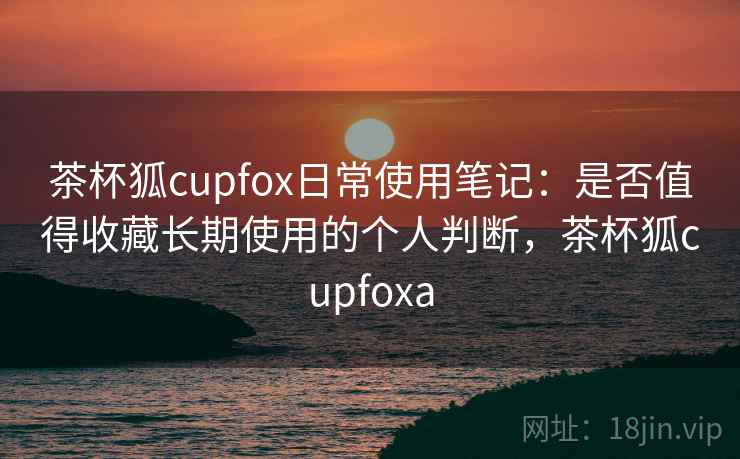 茶杯狐cupfox日常使用笔记：是否值得收藏长期使用的个人判断，茶杯狐cupfoxa  第2张