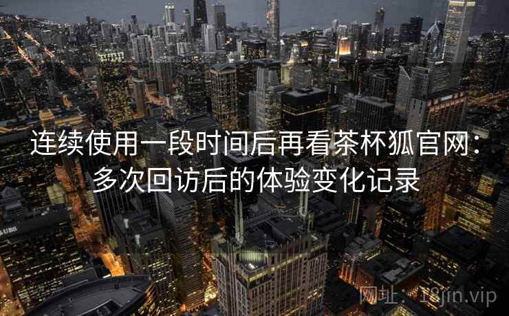 连续使用一段时间后再看茶杯狐官网：多次回访后的体验变化记录  第2张