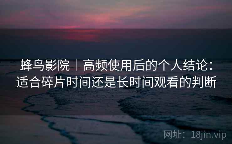 蜂鸟影院｜高频使用后的个人结论：适合碎片时间还是长时间观看的判断  第1张