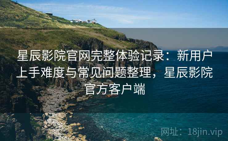 星辰影院官网完整体验记录：新用户上手难度与常见问题整理，星辰影院官方客户端  第2张