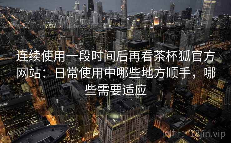 连续使用一段时间后再看茶杯狐官方网站：日常使用中哪些地方顺手，哪些需要适应  第1张