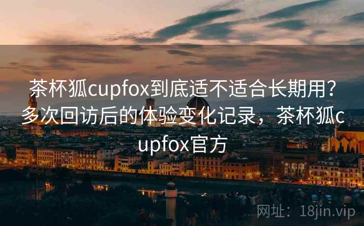 茶杯狐cupfox到底适不适合长期用？多次回访后的体验变化记录，茶杯狐cupfox官方  第1张