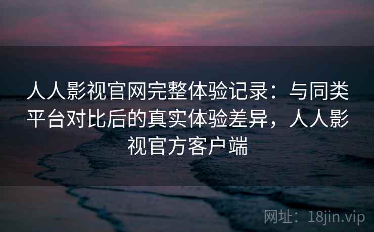 人人影视官网完整体验记录：与同类平台对比后的真实体验差异，人人影视官方客户端  第1张