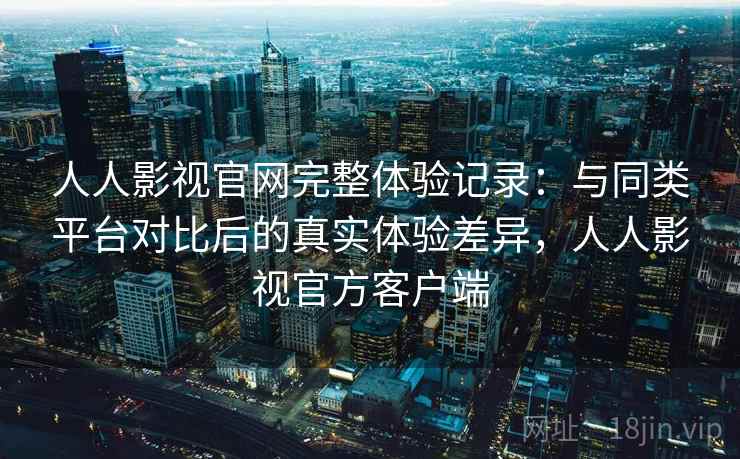 人人影视官网完整体验记录：与同类平台对比后的真实体验差异，人人影视官方客户端  第2张