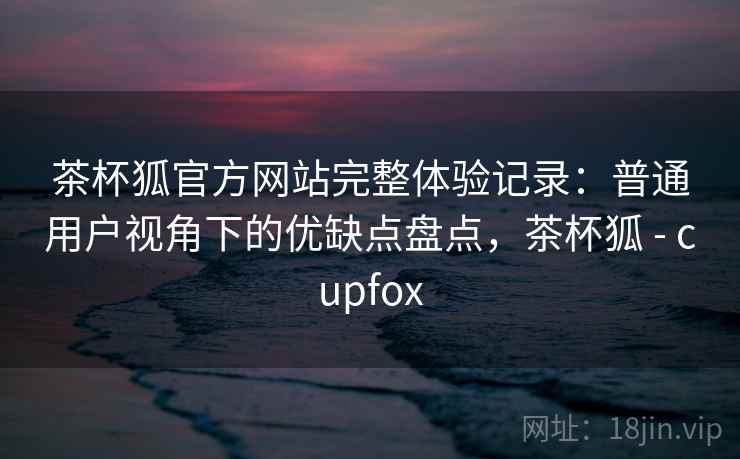 茶杯狐官方网站完整体验记录：普通用户视角下的优缺点盘点，茶杯狐 - cupfox  第1张