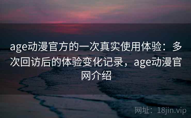 age动漫官方的一次真实使用体验：多次回访后的体验变化记录，age动漫官网介绍  第1张