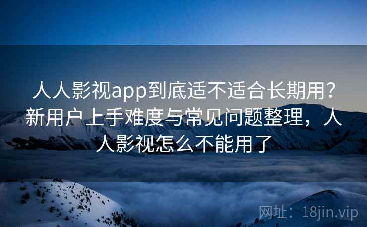 人人影视app到底适不适合长期用？新用户上手难度与常见问题整理，人人影视怎么不能用了  第2张