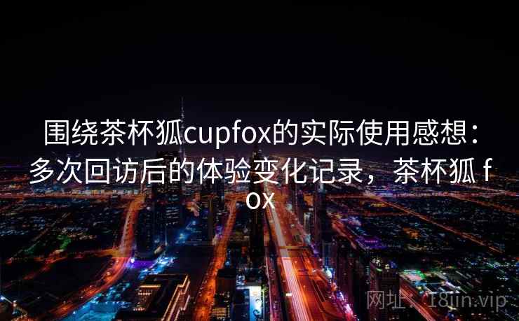 围绕茶杯狐cupfox的实际使用感想：多次回访后的体验变化记录，茶杯狐 fox  第2张
