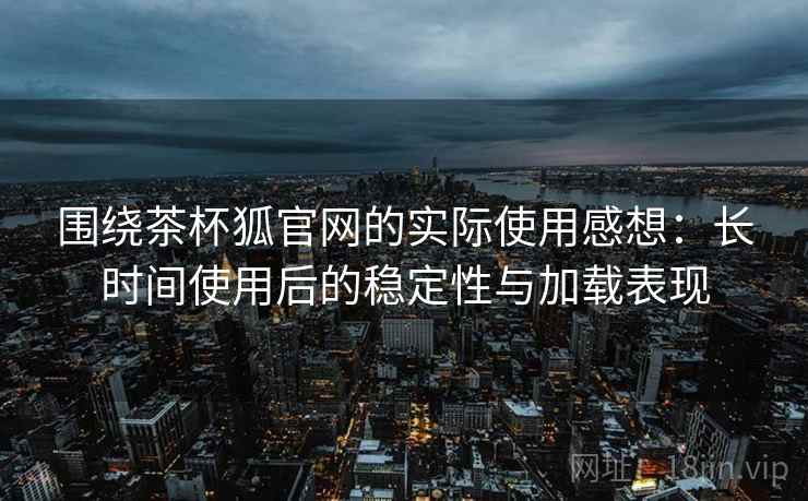 围绕茶杯狐官网的实际使用感想：长时间使用后的稳定性与加载表现  第1张