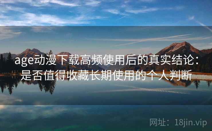 age动漫下载高频使用后的真实结论：是否值得收藏长期使用的个人判断  第2张