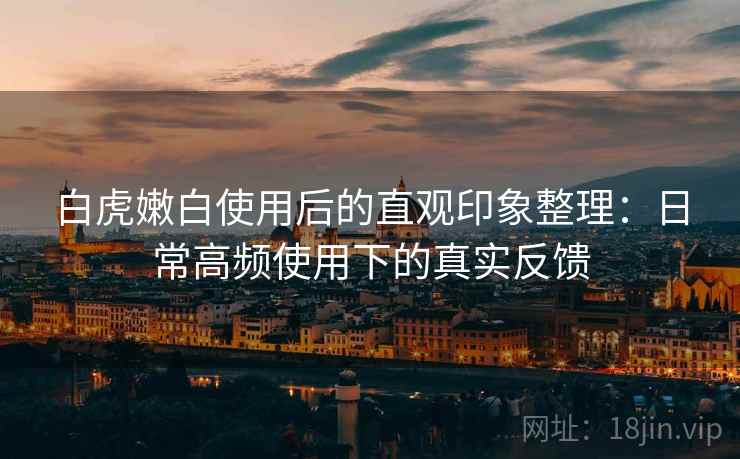 白虎嫩白使用后的直观印象整理：日常高频使用下的真实反馈  第1张