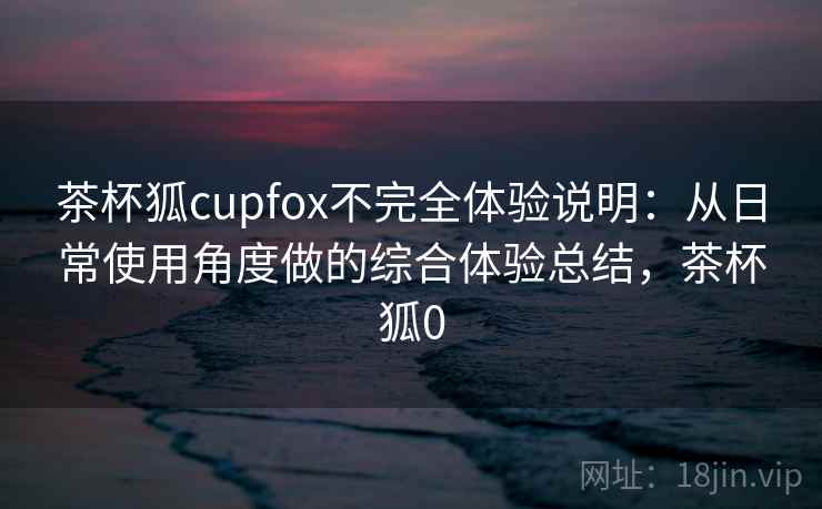 茶杯狐cupfox不完全体验说明：从日常使用角度做的综合体验总结，茶杯狐0  第1张