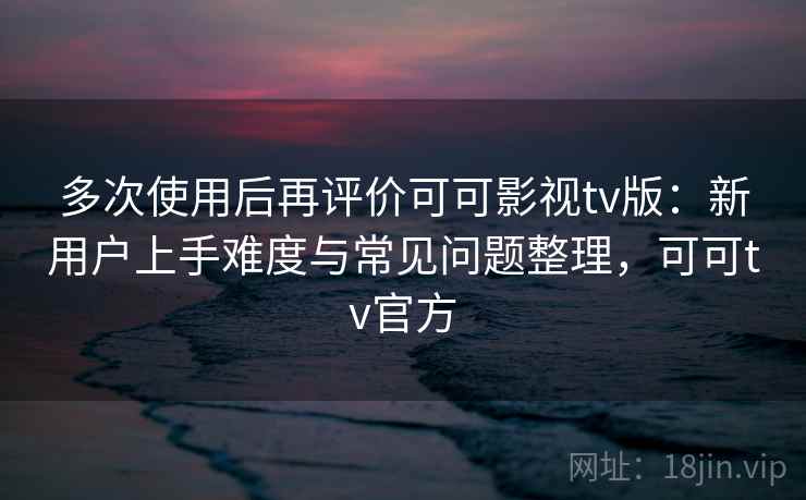 多次使用后再评价可可影视tv版：新用户上手难度与常见问题整理，可可tv官方  第1张