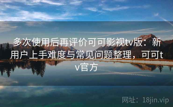 多次使用后再评价可可影视tv版：新用户上手难度与常见问题整理，可可tv官方  第2张