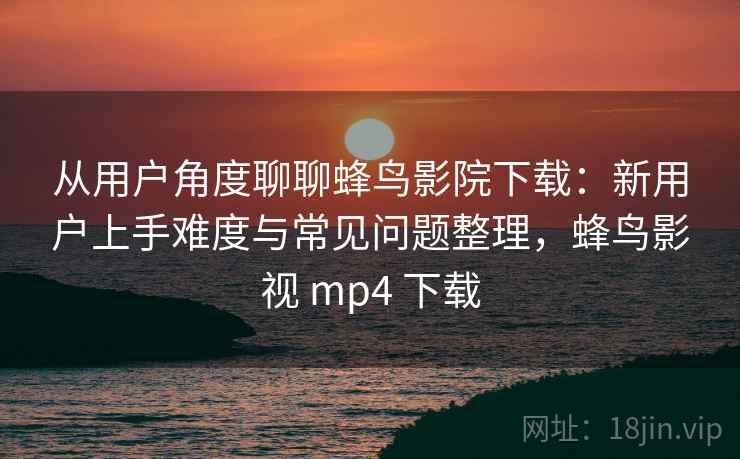 从用户角度聊聊蜂鸟影院下载：新用户上手难度与常见问题整理，蜂鸟影视 mp4 下载  第2张