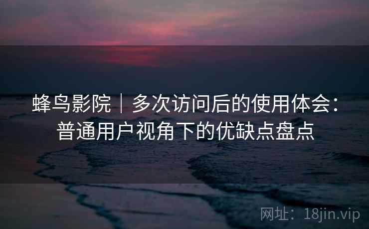 蜂鸟影院｜多次访问后的使用体会：普通用户视角下的优缺点盘点  第2张