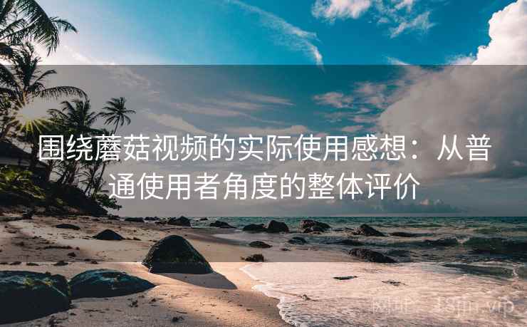 围绕蘑菇视频的实际使用感想:从普通使用者角度的整体评价 第2张 围绕蘑菇视频的实际使用感想:从普通使用者角度的整体评价 第2张